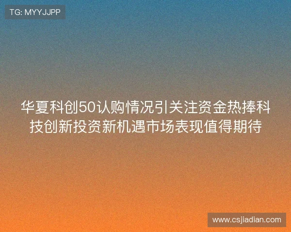 华夏科创50认购情况引关注资金热捧科技创新投资新机遇市场表现值得期待